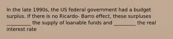 In the late 1990s, the US federal government had a budget surplus. If there is no Ricardo- Barro effect, these surpluses __________ the supply of loanable funds and _________ the real interest rate