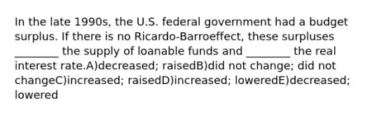 In the late 1990s, the U.S. federal government had a budget surplus. If there is no Ricardo-Barroeffect, these surpluses ________ the supply of loanable funds and ________ the real interest rate.A)decreased; raisedB)did not change; did not changeC)increased; raisedD)increased; loweredE)decreased; lowered