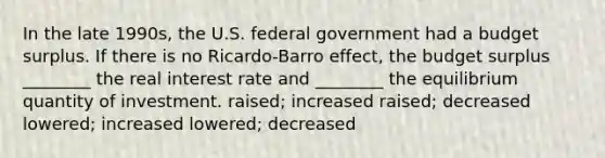 In the late 1990s, the U.S. federal government had a budget surplus. If there is no Ricardo-Barro effect, the budget surplus ________ the real interest rate and ________ the equilibrium quantity of investment. raised; increased raised; decreased lowered; increased lowered; decreased