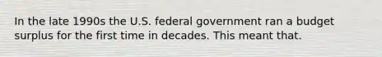 In the late 1990s the U.S. federal government ran a budget surplus for the first time in decades. This meant that.