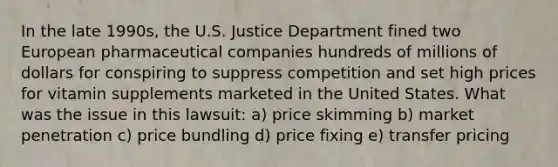 In the late 1990s, the U.S. Justice Department fined two European pharmaceutical companies hundreds of millions of dollars for conspiring to suppress competition and set high prices for vitamin supplements marketed in the United States. What was the issue in this lawsuit: a) price skimming b) market penetration c) price bundling d) price fixing e) transfer pricing