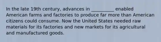 In the late 19th century, advances in __________ enabled American farms and factories to produce far more than American citizens could consume. Now the United States needed raw materials for its factories and new markets for its agricultural and manufactured goods.