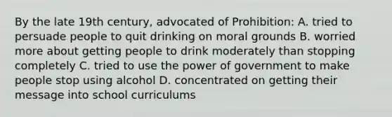 By the late 19th century, advocated of Prohibition: A. tried to persuade people to quit drinking on moral grounds B. worried more about getting people to drink moderately than stopping completely C. tried to use the power of government to make people stop using alcohol D. concentrated on getting their message into school curriculums