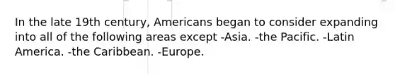 In the late 19th century, Americans began to consider expanding into all of the following areas except -Asia. -the Pacific. -Latin America. -the Caribbean. -Europe.