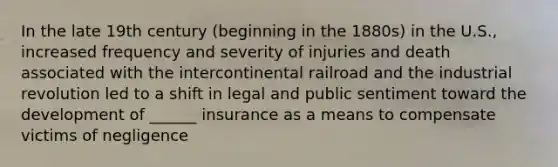 In the late 19th century (beginning in the 1880s) in the U.S., increased frequency and severity of injuries and death associated with the intercontinental railroad and the industrial revolution led to a shift in legal and public sentiment toward the development of ______ insurance as a means to compensate victims of negligence