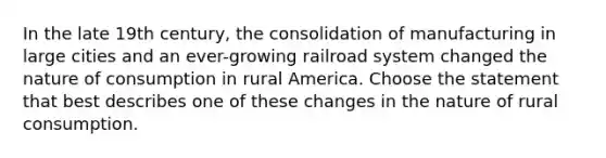 In the late 19th century, the consolidation of manufacturing in large cities and an ever-growing railroad system changed the nature of consumption in rural America. Choose the statement that best describes one of these changes in the nature of rural consumption.