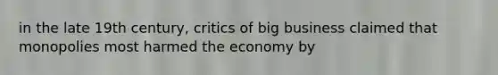 in the late 19th century, critics of big business claimed that monopolies most harmed the economy by