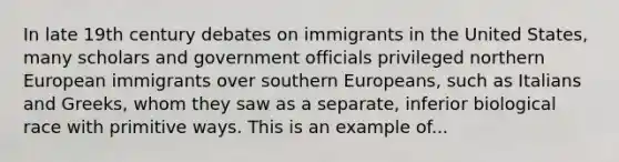 In late 19th century debates on immigrants in the United States, many scholars and government officials privileged northern European immigrants over southern Europeans, such as Italians and Greeks, whom they saw as a separate, inferior biological race with primitive ways. This is an example of...