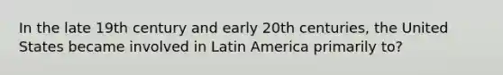 In the late 19th century and early 20th centuries, the United States became involved in Latin America primarily to?