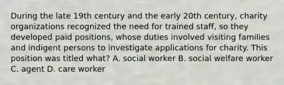 During the late 19th century and the early 20th century, charity organizations recognized the need for trained staff, so they developed paid positions, whose duties involved visiting families and indigent persons to investigate applications for charity. This position was titled what? A. social worker B. social welfare worker C. agent D. care worker