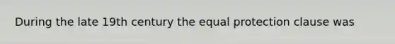 During the late 19th century the equal protection clause was