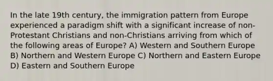 In the late 19th century, the immigration pattern from Europe experienced a paradigm shift with a significant increase of non-Protestant Christians and non-Christians arriving from which of the following areas of Europe? A) Western and Southern Europe B) Northern and Western Europe C) Northern and Eastern Europe D) Eastern and Southern Europe