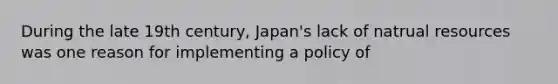 During the late 19th century, Japan's lack of natrual resources was one reason for implementing a policy of