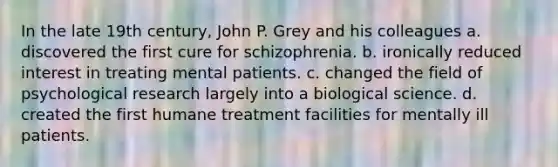 In the late 19th century, John P. Grey and his colleagues a. discovered the first cure for schizophrenia. b. ironically reduced interest in treating mental patients. c. changed the field of psychological research largely into a biological science. d. created the first humane treatment facilities for mentally ill patients.