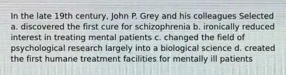 In the late 19th century, John P. Grey and his colleagues Selected a. discovered the first cure for schizophrenia b. ironically reduced interest in treating mental patients c. changed the field of psychological research largely into a biological science d. created the first humane treatment facilities for mentally ill patients