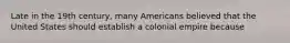 Late in the 19th century, many Americans believed that the United States should establish a colonial empire because