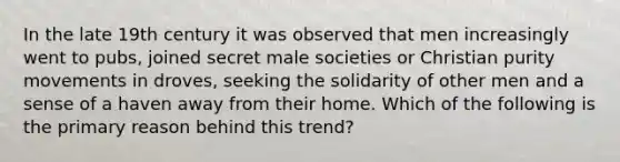 In the late 19th century it was observed that men increasingly went to pubs, joined secret male societies or Christian purity movements in droves, seeking the solidarity of other men and a sense of a haven away from their home. Which of the following is the primary reason behind this trend?