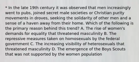 * In the late 19th century it was observed that men increasingly went to pubs, joined secret male societies or Christian purity movements in droves, seeking the solidarity of other men and a sense of a haven away from their home. Which of the following is the primary reason behind this trend? A. The rise of women's demands for equality that threatened masculinity B. The repressive measures taken on homosexuals by the federal government C. The increasing visibility of heterosexuals that threatened masculinity D. The emergence of the Boys Scouts that was not supported by the women population