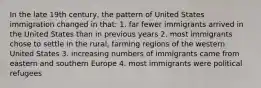 In the late 19th century, the pattern of United States immigration changed in that: 1. far fewer immigrants arrived in the United States than in previous years 2. most immigrants chose to settle in the rural, farming regions of the western United States 3. increasing numbers of immigrants came from eastern and southern Europe 4. most immigrants were political refugees