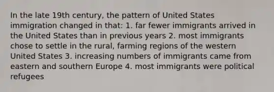 In the late 19th century, the pattern of United States immigration changed in that: 1. far fewer immigrants arrived in the United States than in previous years 2. most immigrants chose to settle in the rural, farming regions of the western United States 3. increasing numbers of immigrants came from eastern and southern Europe 4. most immigrants were political refugees