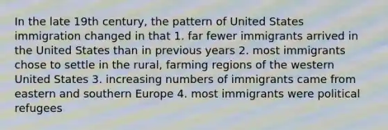 In the late 19th century, the pattern of United States immigration changed in that 1. far fewer immigrants arrived in the United States than in previous years 2. most immigrants chose to settle in the rural, farming regions of the western United States 3. increasing numbers of immigrants came from eastern and southern Europe 4. most immigrants were political refugees