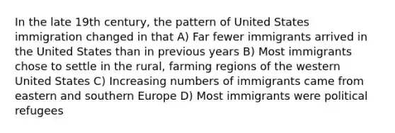 In the late 19th century, the pattern of United States immigration changed in that A) Far fewer immigrants arrived in the United States than in previous years B) Most immigrants chose to settle in the rural, farming regions of the western United States C) Increasing numbers of immigrants came from eastern and southern Europe D) Most immigrants were political refugees