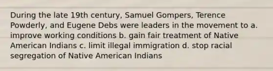 During the late 19th century, Samuel Gompers, Terence Powderly, and Eugene Debs were leaders in the movement to a. improve working conditions b. gain fair treatment of Native American Indians c. limit illegal immigration d. stop racial segregation of Native American Indians