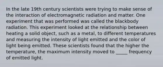 In the late 19th century scientists were trying to make sense of the interaction of electromagnetic radiation and matter. One experiment that was performed was called the blackbody radiation. This experiment looked at the relationship between heating a solid object, such as a metal, to different temperatures and measuring the intensity of light emitted and the color of light being emitted. These scientists found that the higher the temperature, the maximum intensity moved to _____ frequency of emitted light.