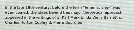 In the late 19th century, before the term "feminist view" was even coined, the ideas behind this major theoretical approach appeared in the writings of a. Karl Marx b. Ida Wells-Barnett c. Charles Horton Cooley d. <a href='https://www.questionai.com/knowledge/kyoFmYi8ka-pierre-bourdieu' class='anchor-knowledge'>pierre bourdieu</a>