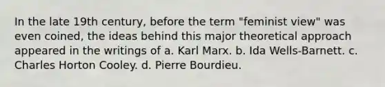 In the late 19th century, before the term "feminist view" was even coined, the ideas behind this major theoretical approach appeared in the writings of a. Karl Marx. b. Ida Wells-Barnett. c. Charles Horton Cooley. d. Pierre Bourdieu.