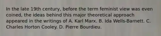 In the late 19th century, before the term feminist view was even coined, the ideas behind this major theoretical approach appeared in the writings of A. Karl Marx. B. Ida Wells-Barnett. C. Charles Horton Cooley. D. Pierre Bourdieu.