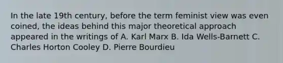 In the late 19th century, before the term feminist view was even coined, the ideas behind this major theoretical approach appeared in the writings of A. Karl Marx B. Ida Wells-Barnett C. Charles Horton Cooley D. Pierre Bourdieu