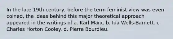 In the late 19th century, before the term feminist view was even coined, the ideas behind this major theoretical approach appeared in the writings of a. Karl Marx. b. Ida Wells-Barnett. c. Charles Horton Cooley. d. Pierre Bourdieu.