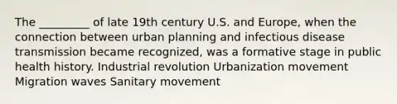 The _________ of late 19th century U.S. and Europe, when the connection between urban planning and infectious disease transmission became recognized, was a formative stage in public health history. Industrial revolution Urbanization movement Migration waves Sanitary movement