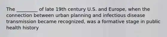 The _________ of late 19th century U.S. and Europe, when the connection between urban planning and infectious disease transmission became recognized, was a formative stage in public health history