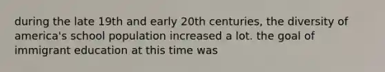during the late 19th and early 20th centuries, the diversity of america's school population increased a lot. the goal of immigrant education at this time was