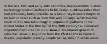 In the late 19th and early 20th centuries, improvements in steel technology allowed architects to be design buildings taller than had previously been possible. As a result, skyscrapers began to be built in cities such as New York and Chicago. What was the result of this new technology on population patterns in the United States in the first half of the 20th century? a. Increased migration from urban to rural areas b. Decreased growth of suburban areas c. Migration from the West to the Midwest d. Greater population density(people per sq. mile) in urban areas