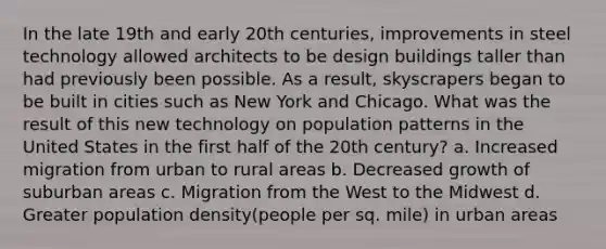 In the late 19th and early 20th centuries, improvements in steel technology allowed architects to be design buildings taller than had previously been possible. As a result, skyscrapers began to be built in cities such as New York and Chicago. What was the result of this new technology on population patterns in the United States in the first half of the 20th century? a. Increased migration from urban to rural areas b. Decreased growth of suburban areas c. Migration from the West to the Midwest d. Greater population density(people per sq. mile) in urban areas