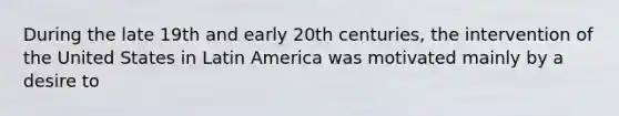 During the late 19th and early 20th centuries, the intervention of the United States in Latin America was motivated mainly by a desire to