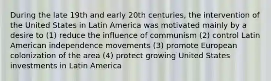 During the late 19th and early 20th centuries, the intervention of the United States in Latin America was motivated mainly by a desire to (1) reduce the influence of communism (2) control Latin American independence movements (3) promote European colonization of the area (4) protect growing United States investments in Latin America