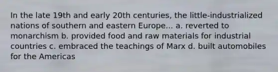 In the late 19th and early 20th centuries, the little-industrialized nations of southern and eastern Europe... a. reverted to monarchism b. provided food and raw materials for industrial countries c. embraced the teachings of Marx d. built automobiles for the Americas