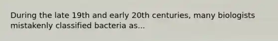 During the late 19th and early 20th centuries, many biologists mistakenly classified bacteria as...