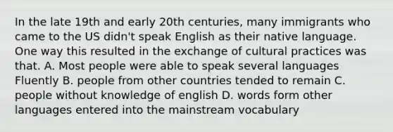 In the late 19th and early 20th centuries, many immigrants who came to the US didn't speak English as their native language. One way this resulted in the exchange of cultural practices was that. A. Most people were able to speak several languages Fluently B. people from other countries tended to remain C. people without knowledge of english D. words form other languages entered into the mainstream vocabulary