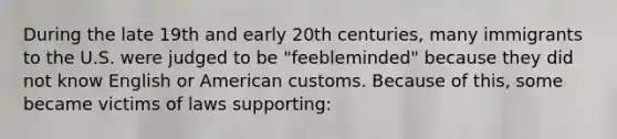 During the late 19th and early 20th centuries, many immigrants to the U.S. were judged to be "feebleminded" because they did not know English or American customs. Because of this, some became victims of laws supporting: