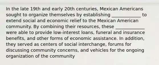 In the late 19th and early 20th centuries, Mexican Americans sought to organize themselves by establishing _____________ to extend social and economic relief to the Mexican American community. By combining their resources, these _____________ were able to provide low-interest loans, funeral and insurance benefits, and other forms of economic assistance. In addition, they served as centers of social interchange, forums for discussing community concerns, and vehicles for the ongoing organization of the community