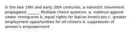 In the late 19th and early 20th centuries, a nativistic movement propagated ______. Multiple choice question. a. violence against newer immigrants b. equal rights for Native Americans c. greater employment opportunities for all citizens d. suppression of women's empowerment