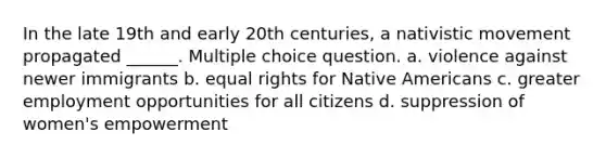 In the late 19th and early 20th centuries, a nativistic movement propagated ______. Multiple choice question. a. violence against newer immigrants b. equal rights for <a href='https://www.questionai.com/knowledge/k3QII3MXja-native-americans' class='anchor-knowledge'>native americans</a> c. greater employment opportunities for all citizens d. suppression of women's empowerment