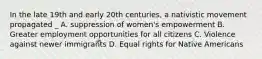 In the late 19th and early 20th centuries, a nativistic movement propagated _ A. suppression of women's empowerment B. Greater employment opportunities for all citizens C. Violence against newer immigrants D. Equal rights for Native Americans