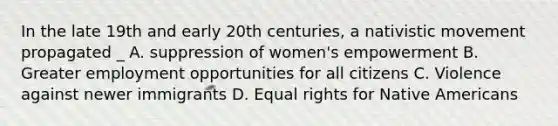 In the late 19th and early 20th centuries, a nativistic movement propagated _ A. suppression of women's empowerment B. Greater employment opportunities for all citizens C. Violence against newer immigrants D. Equal rights for Native Americans