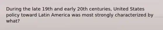 During the late 19th and early 20th centuries, United States policy toward Latin America was most strongly characterized by what?